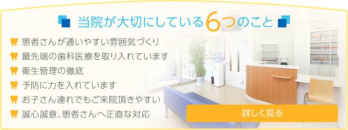 当院が大切にしている6つのこと 患者さんが通いやすい雰囲気づくり 最先端の歯科医療を取り入れています 衛生管理の徹底 予防に力を入れています お子さん連れでもご来院頂きやすい 誠心誠意、患者さんへ正直な対応　詳しく見る→